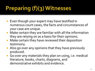  Even though your expert may have testified in
  numerous court cases, the facts and circumstances of
  your case are unique.
 Make certain they are familiar with all the information
  they are relying on as a basis for their opinions.
 Make certain they have reviewed their deposition
  testimony.
 Also go over any opinions that they have previously
  produced.
 Go over any materials they plan on using, i.e. medical
  literature, books, charts, diagrams, and
  demonstrative exhibits and evidence.
                                                            31
 