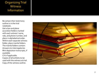 Organizing Trial
      Witness
    Information


Be certain their testimony
outline is in the trial
notebook.
Get a box and place
accordion folders marked
with each witness’ name,
role, and phone number, and
place in alphabetical order.
Within each separate witness
folder, place manila folders.
The manila folders contain:
Answers to interrogatories
Mini deposition transcripts, if
available.
CV’s if applicable.
Copies of all exhibits to be
used with the witness at trial.
Copy of the witness outline.



                                  32
 
