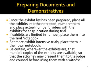    Once the exhibit list has been prepared, place all
    the exhibits into the notebook, number them
    and place actual number dividers with the
    exhibits for easy location during trial.
   If exhibits are limited in number, place them into
    the Trial Notebook.
   For more exhibit intensive trials, place them in
    their own notebook.
   Be certain, wherever the exhibits are, that
    multiple copies of the exhibits are available, so
    that the attorney may present them to the judge
    and counsel before using them with a witness.
                                                         37
 