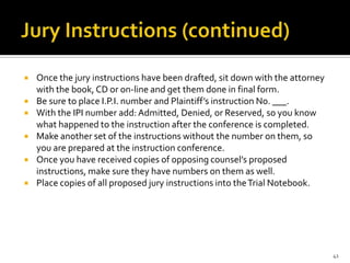    Once the jury instructions have been drafted, sit down with the attorney
    with the book, CD or on-line and get them done in final form.
   Be sure to place I.P.I. number and Plaintiff’s instruction No. ___.
   With the IPI number add: Admitted, Denied, or Reserved, so you know
    what happened to the instruction after the conference is completed.
   Make another set of the instructions without the number on them, so
    you are prepared at the instruction conference.
   Once you have received copies of opposing counsel’s proposed
    instructions, make sure they have numbers on them as well.
   Place copies of all proposed jury instructions into the Trial Notebook.




                                                                               41
 