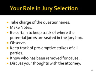    Take charge of the questionnaires.
   Make Notes.
   Be certain to keep track of where the
    potential jurors are seated in the jury box.
   Observe.
   Keep track of pre-emptive strikes of all
    parties.
   Know who has been removed for cause.
   Discuss your thoughts with the attorney.
                                                   42
 