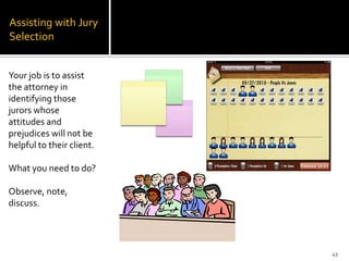 Assisting with Jury
Selection


Your job is to assist
the attorney in
identifying those
jurors whose
attitudes and
prejudices will not be
helpful to their client.

What you need to do?

Observe, note,
discuss.




                           43
 