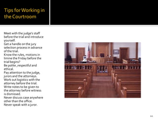 Tips for Working in
the Courtroom


Meet with the judge’s staff
before the trial and introduce
yourself.
Get a handle on the jury
selection process in advance
of the trial.
Know the rules, motions in
limine the Friday before the
trial begins?
Be polite ,respectful and
ethical.
Pay attention to the judge,
jurors and the attorneys.
Work out logistics with the
attorney before the trial.
Write notes to be given to
the attorney before witness
is dismissed.
Never discuss case anywhere
other than the office.
Never speak with a juror.


                                 44
 