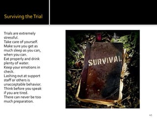 Surviving the Trial


Trials are extremely
stressful.
Take care of yourself.
Make sure you get as
much sleep as you can,
when you can.
Eat properly and drink
plenty of water.
Keep your emotions in
check.
Lashing out at support
staff or others is
unacceptable behavior.
Think before you speak
if you are tired.
There can never be too
much preparation.


                         45
 