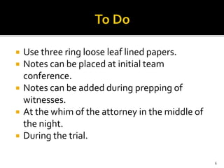    Use three ring loose leaf lined papers.
   Notes can be placed at initial team
    conference.
   Notes can be added during prepping of
    witnesses.
   At the whim of the attorney in the middle of
    the night.
   During the trial.

                                                   6
 