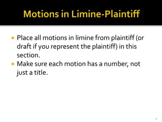    Place all motions in limine from plaintiff (or
    draft if you represent the plaintiff) in this
    section.
   Make sure each motion has a number, not
    just a title.




                                                     7
 