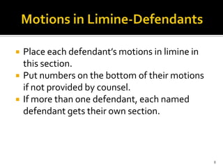    Place each defendant’s motions in limine in
    this section.
   Put numbers on the bottom of their motions
    if not provided by counsel.
   If more than one defendant, each named
    defendant gets their own section.



                                                  8
 