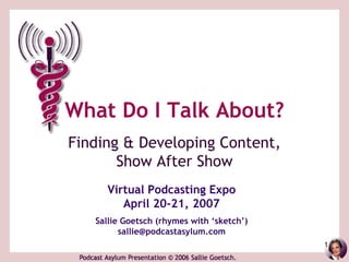 What Do I Talk About?
Finding & Developing Content,
       Show After Show
     Virtual Podcasting Expo
        April 20-21, 2007
   Sallie Goetsch (rhymes with ‘sketch’)
         sallie@podcastasylum.com
                                           1
 