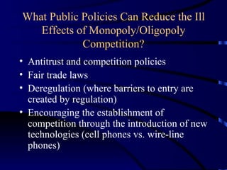 What Public Policies Can Reduce the Ill Effects of Monopoly/Oligopoly Competition? Antitrust and competition policies Fair trade laws Deregulation (where barriers to entry are created by regulation) Encouraging the establishment of competition through the introduction of new technologies (cell phones vs. wire-line phones) 