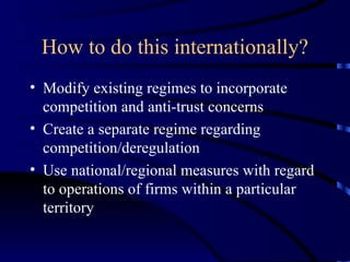 How to do this internationally? Modify existing regimes to incorporate competition and anti-trust concerns Create a separate regime regarding competition/deregulation Use national/regional measures with regard to operations of firms within a particular territory 