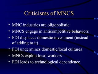 Criticisms of MNCS MNC industries are oligopolistic MNCS engage in anticompetitive behaviors FDI displaces domestic investment (instead of adding to it) FDI undermines domestic/local cultures MNCs exploit local workers FDI leads to technological dependence 