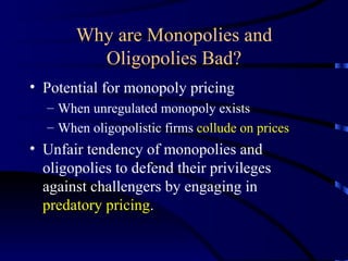 Why are Monopolies and Oligopolies Bad? Potential for monopoly pricing When unregulated monopoly exists When oligopolistic firms  collude on prices Unfair tendency of monopolies and oligopolies to defend their privileges against challengers by engaging in  predatory pricing .  