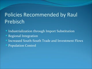 Policies Recommended by Raul Prebisch Industrialization through Import Substitution Regional Integration Increased South-South Trade and Investment Flows Population Control 