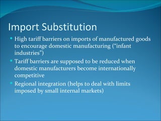 Import Substitution High tariff barriers on imports of manufactured goods to encourage domestic manufacturing (“infant industries”) Tariff barriers are supposed to be reduced when domestic manufacturers become internationally competitive Regional integration (helps to deal with limits imposed by small internal markets) 