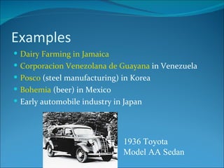Examples Dairy Farming in Jamaica Corporacion Venezolana de Guayana  in Venezuela Posco  (steel manufacturing) in Korea Bohemia  (beer) in Mexico Early automobile industry in Japan 1936 Toyota Model AA Sedan 