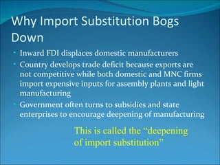 Why Import Substitution Bogs Down Inward FDI displaces domestic manufacturers Country develops trade deficit because exports are not competitive while both domestic and MNC firms import expensive inputs for assembly plants and light manufacturing Government often turns to subsidies and state enterprises to encourage deepening of manufacturing This is called the “deepening of import substitution” 