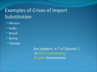 Examples of Crises of Import Substitution Mexico India Brazil Korea Taiwan See chapters  4-7 of Episode 2 in  The Commanding Heights  documentary. 
