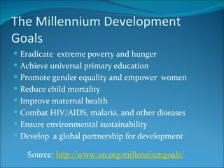 The Millennium Development Goals Eradicate  extreme poverty and hunger Achieve universal primary education Promote gender equality and empower  women Reduce child mortality Improve maternal health Combat HIV/AIDS, malaria, and other diseases Ensure environmental sustainability Develop  a global partnership for development Source:  http://www.un.org/millenniumgoals / 