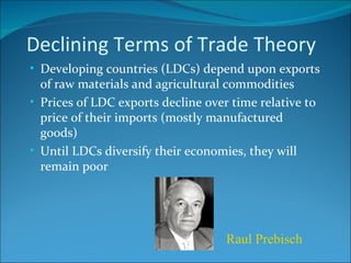 Declining Terms of Trade Theory Developing countries (LDCs) depend upon exports of raw materials and agricultural commodities Prices of LDC exports decline over time relative to price of their imports (mostly manufactured goods) Until LDCs diversify their economies, they will remain poor Raul Prebisch 