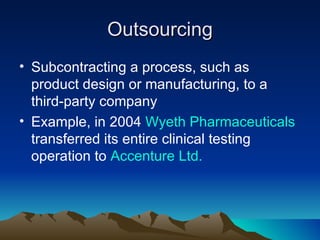 Outsourcing
• Subcontracting a process, such as
  product design or manufacturing, to a
  third-party company
• Example, in 2004 Wyeth Pharmaceuticals
  transferred its entire clinical testing
  operation to Accenture Ltd.
 