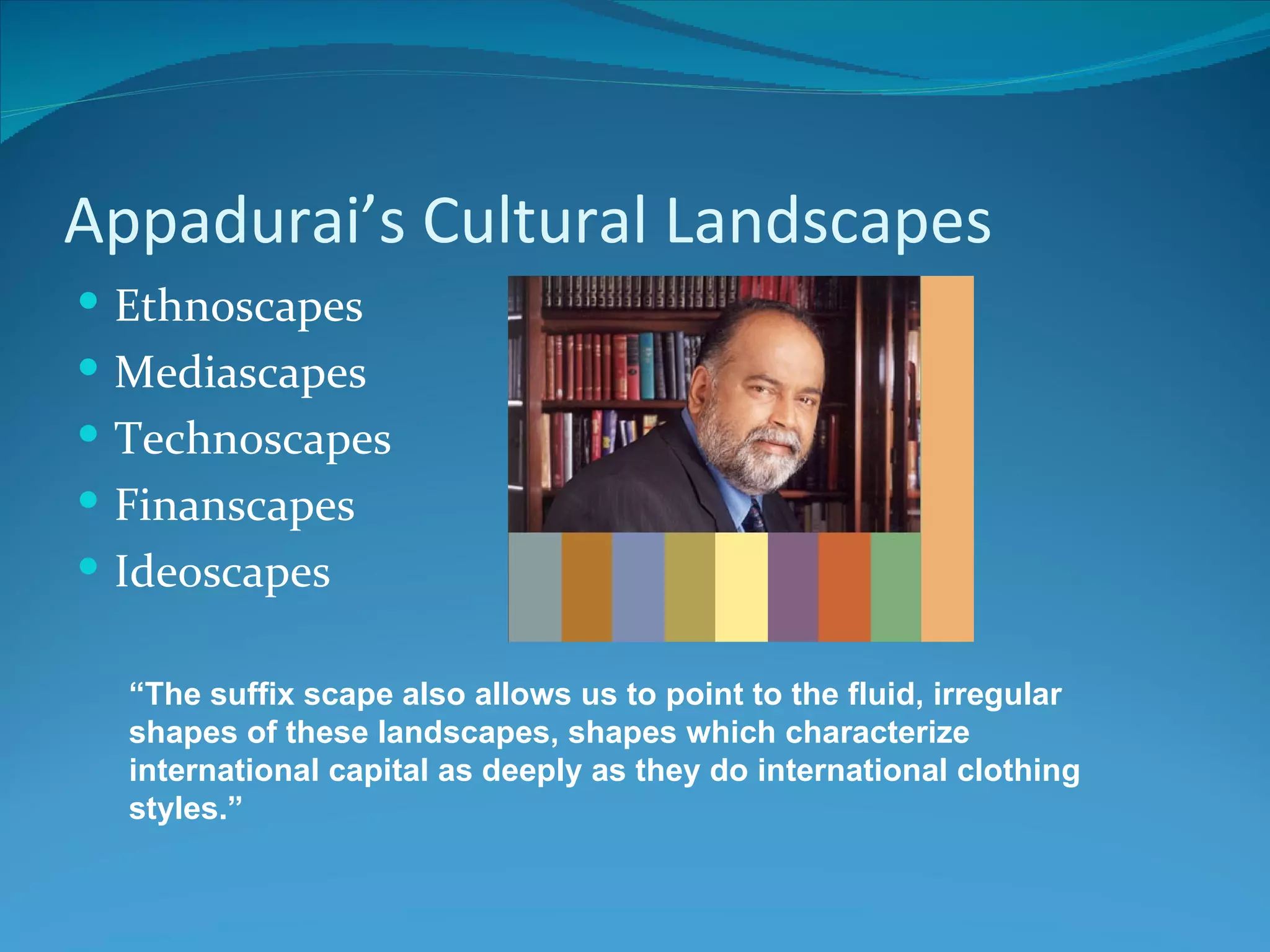 Appadurai’s Cultural Landscapes
 Ethnoscapes
 Mediascapes
 Technoscapes
 Finanscapes
 Ideoscapes

  “The suffix scape also allows us to point to the fluid, irregular
  shapes of these landscapes, shapes which characterize
  international capital as deeply as they do international clothing
  styles.”
 
