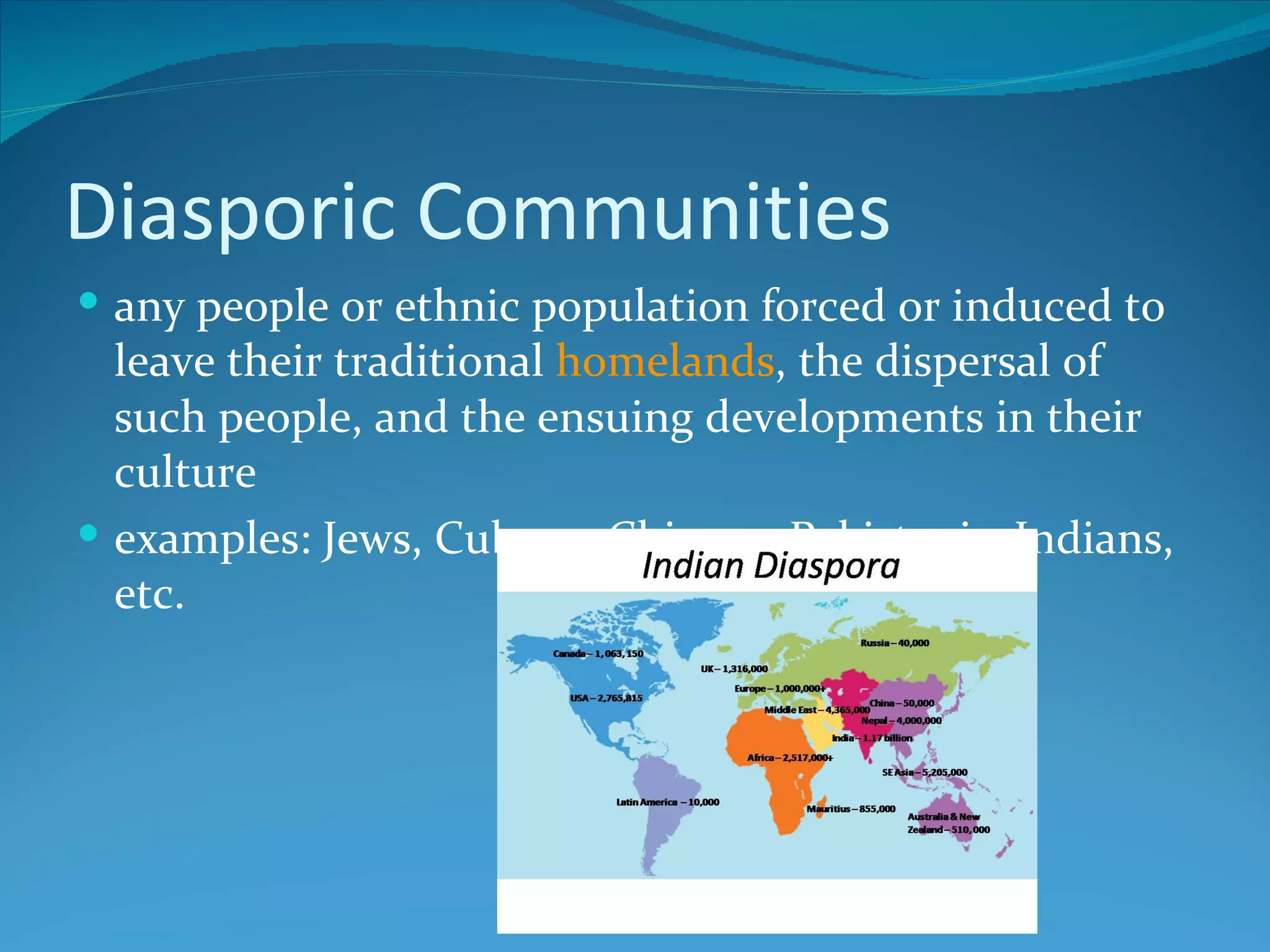Diasporic Communities
 any people or ethnic population forced or induced to
  leave their traditional homelands, the dispersal of
  such people, and the ensuing developments in their
  culture
 examples: Jews, Cubans, Chinese, Pakistanis, Indians,
  etc.
 
