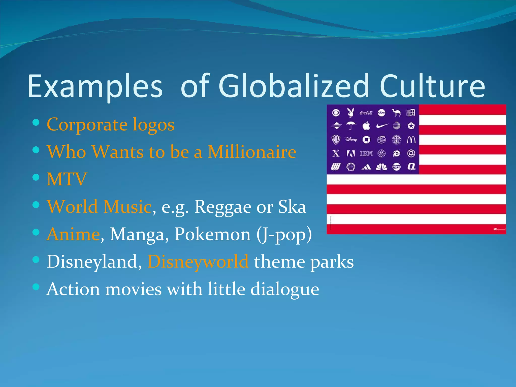 Examples of Globalized Culture
 Corporate logos
 Who Wants to be a Millionaire
 MTV
 World Music, e.g. Reggae or Ska
 Anime, Manga, Pokemon (J-pop)
 Disneyland, Disneyworld theme parks
 Action movies with little dialogue
 