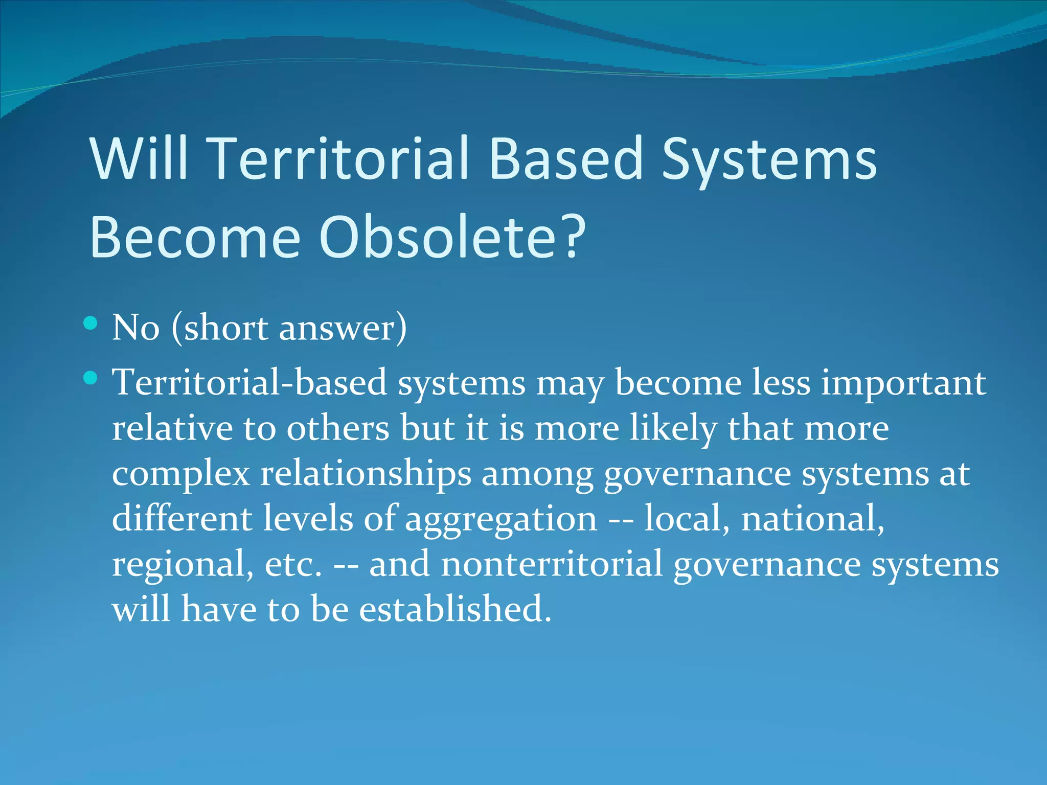 Will Territorial Based Systems
Become Obsolete?
 No (short answer)
 Territorial-based systems may become less important
 relative to others but it is more likely that more
 complex relationships among governance systems at
 different levels of aggregation -- local, national,
 regional, etc. -- and nonterritorial governance systems
 will have to be established.
 