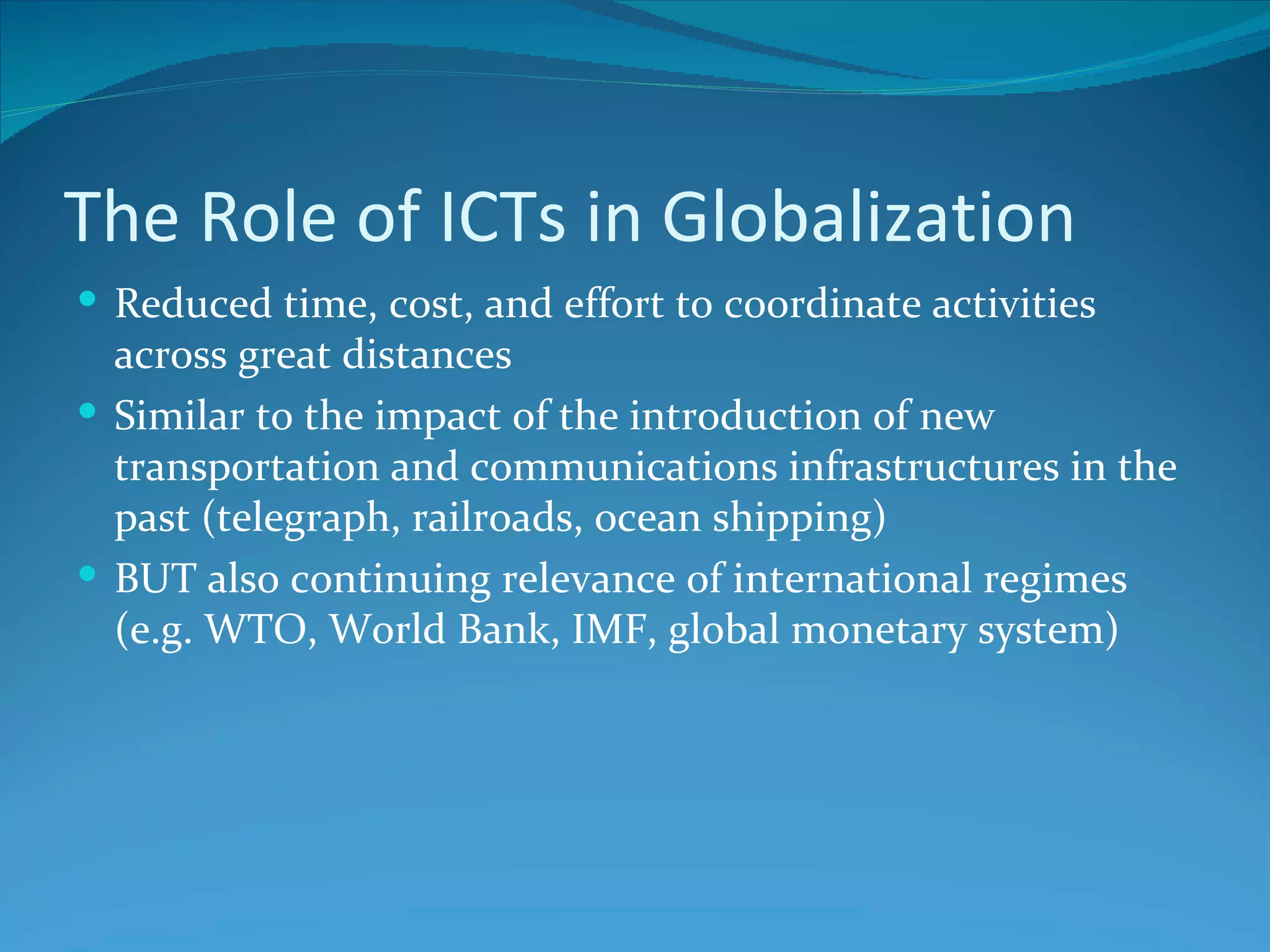 The Role of ICTs in Globalization
 Reduced time, cost, and effort to coordinate activities
  across great distances
 Similar to the impact of the introduction of new
  transportation and communications infrastructures in the
  past (telegraph, railroads, ocean shipping)
 BUT also continuing relevance of international regimes
  (e.g. WTO, World Bank, IMF, global monetary system)
 