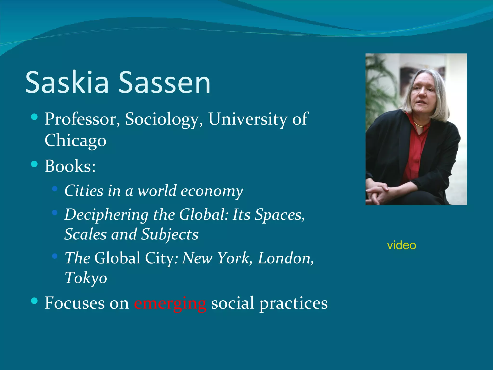 Saskia Sassen
 Professor, Sociology, University of
  Chicago
 Books:
   Cities in a world economy
   Deciphering the Global: Its Spaces,
    Scales and Subjects
                                          video
   The Global City: New York, London,
    Tokyo
 Focuses on emerging social practices
 