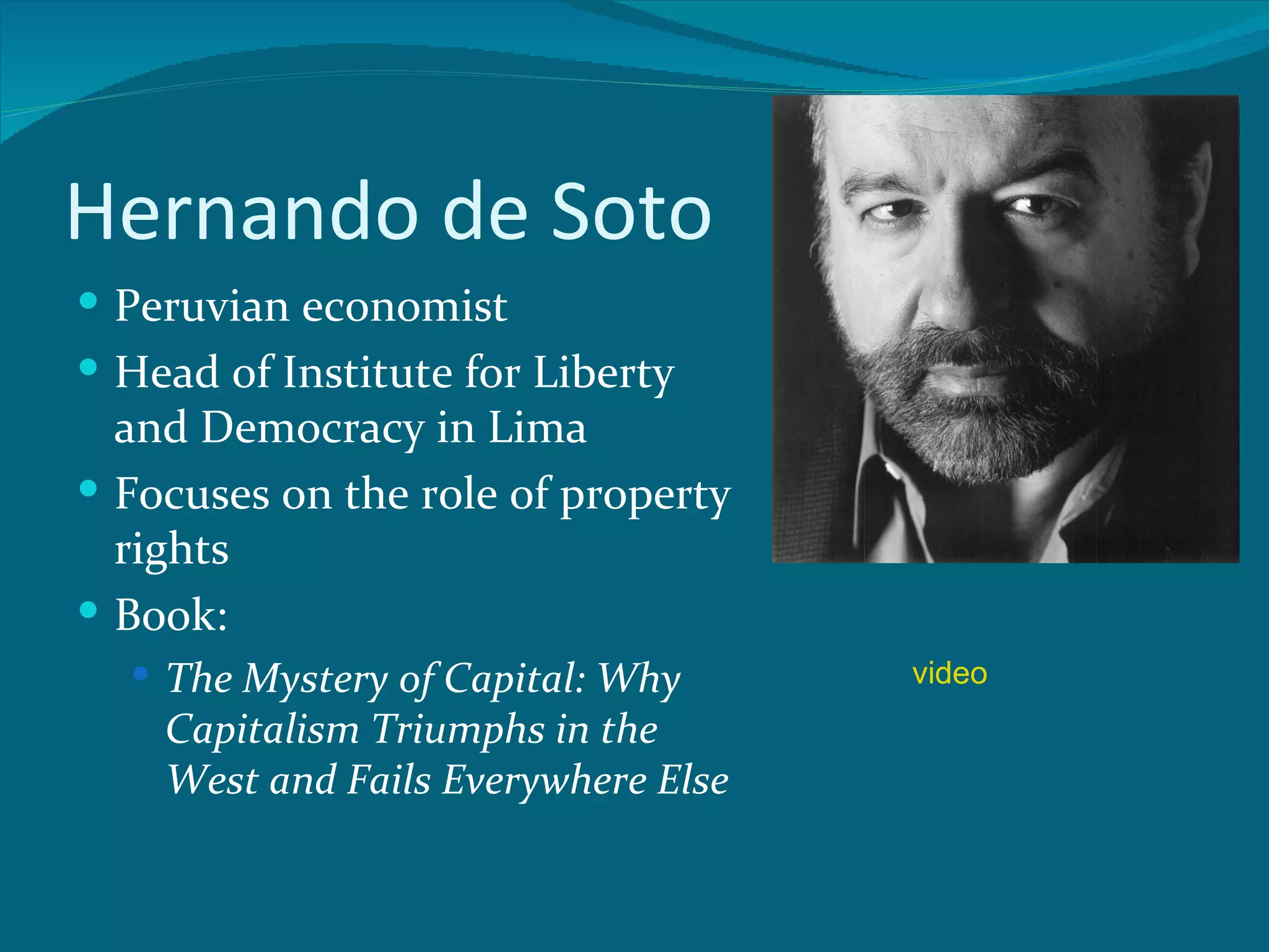 Hernando de Soto
 Peruvian economist
 Head of Institute for Liberty
  and Democracy in Lima
 Focuses on the role of property
  rights
 Book:
   The Mystery of Capital: Why      video
    Capitalism Triumphs in the
    West and Fails Everywhere Else
 