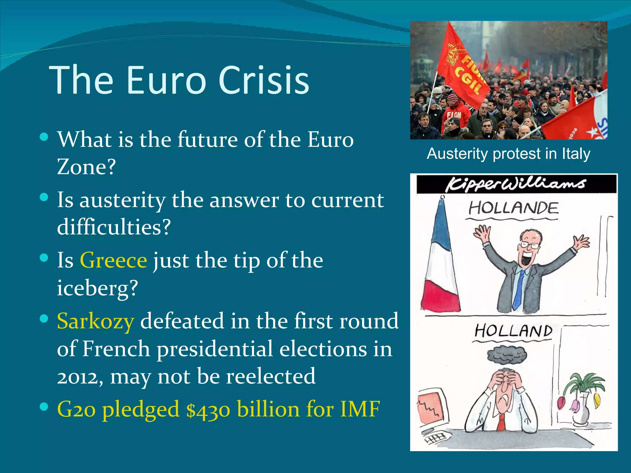 The Euro Crisis
 What is the future of the Euro
                                          Austerity protest in Italy
    Zone?
   Is austerity the answer to current
    difficulties?
   Is Greece just the tip of the
    iceberg?
   Sarkozy defeated in the first round
    of French presidential elections in
    2012, may not be reelected
   G20 pledged $430 billion for IMF
 