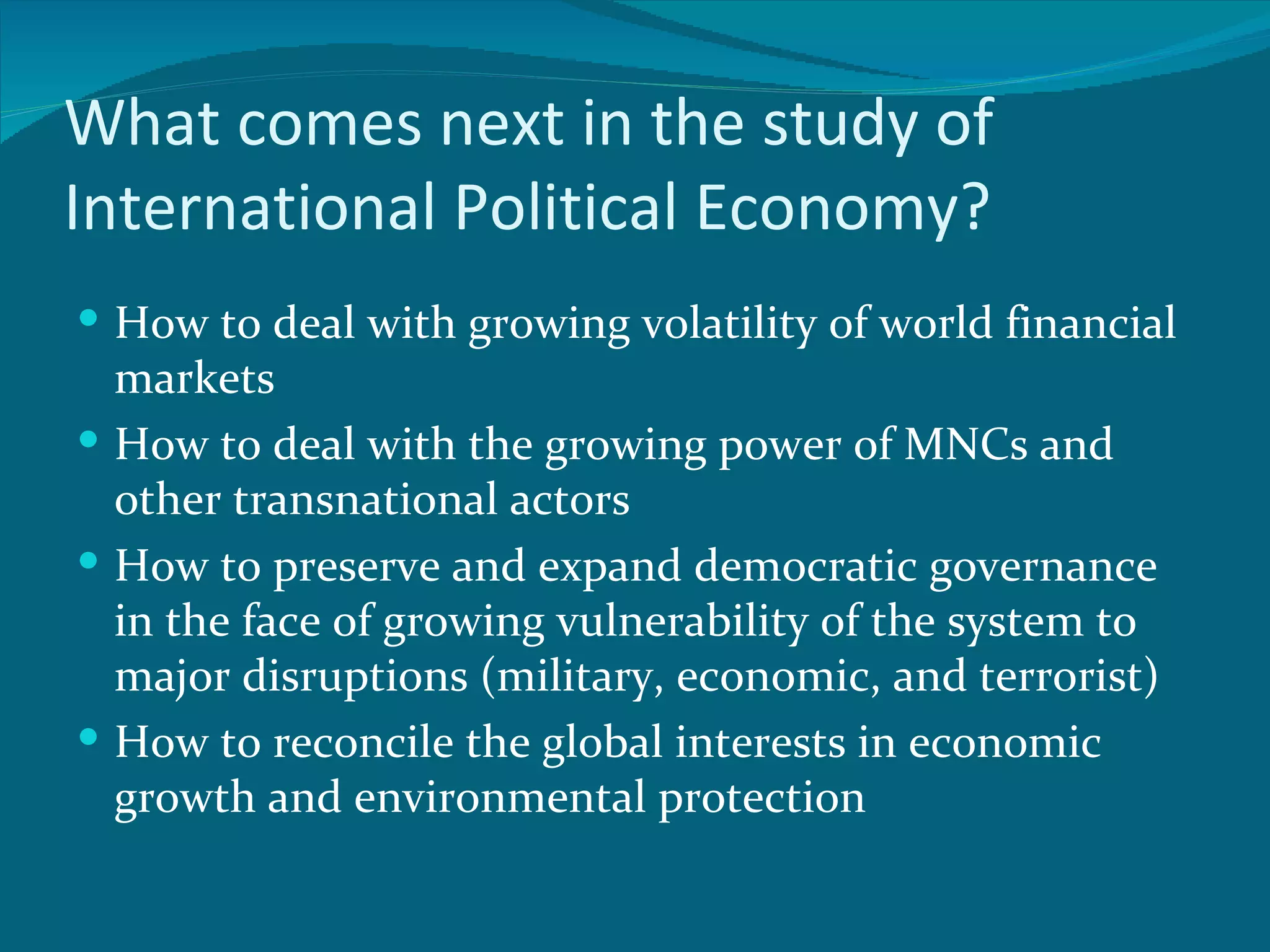 What comes next in the study of
International Political Economy?
 How to deal with growing volatility of world financial
  markets
 How to deal with the growing power of MNCs and
  other transnational actors
 How to preserve and expand democratic governance
  in the face of growing vulnerability of the system to
  major disruptions (military, economic, and terrorist)
 How to reconcile the global interests in economic
  growth and environmental protection
 