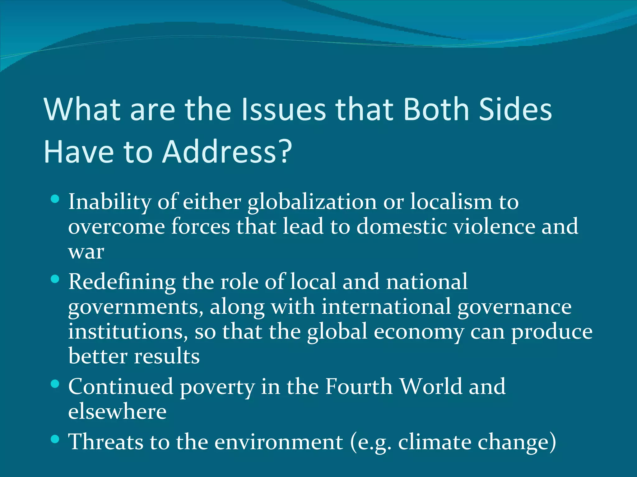 What are the Issues that Both Sides
Have to Address?
 Inability of either globalization or localism to
  overcome forces that lead to domestic violence and
  war
 Redefining the role of local and national
  governments, along with international governance
  institutions, so that the global economy can produce
  better results
 Continued poverty in the Fourth World and
  elsewhere
 Threats to the environment (e.g. climate change)
 