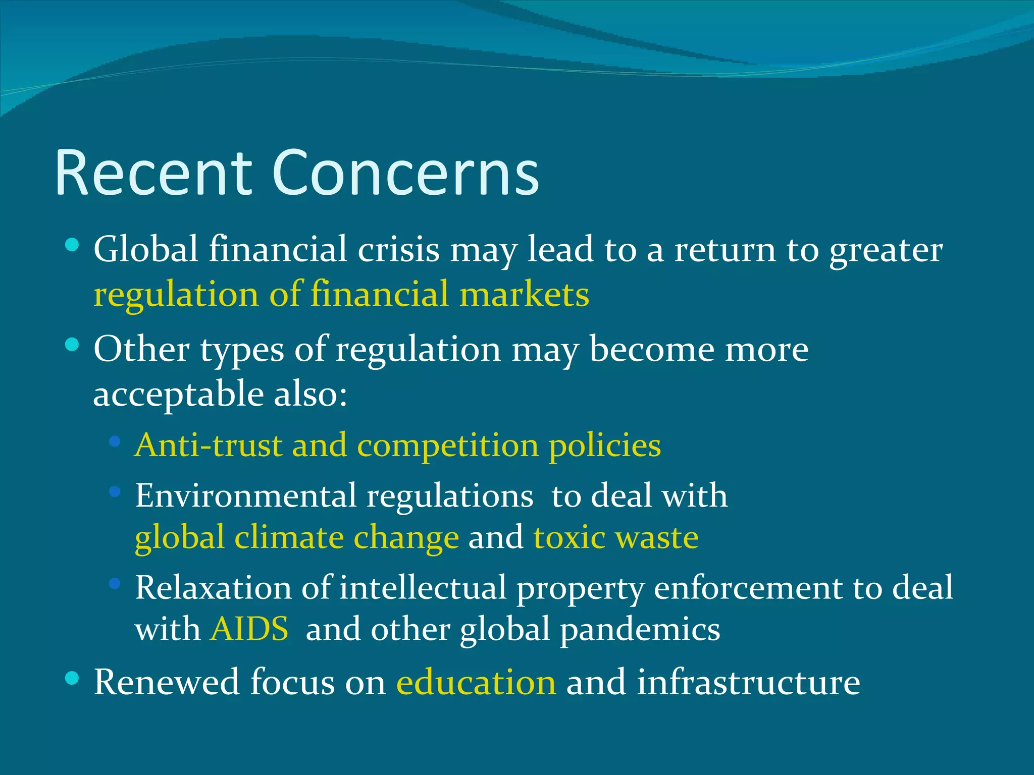 Recent Concerns
 Global financial crisis may lead to a return to greater
  regulation of financial markets
 Other types of regulation may become more
  acceptable also:
   Anti-trust and competition policies
   Environmental regulations to deal with
    global climate change and toxic waste
   Relaxation of intellectual property enforcement to deal
    with AIDS and other global pandemics
 Renewed focus on education and infrastructure
 