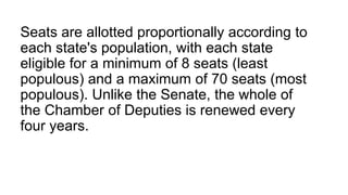 Seats are allotted proportionally according to
each state's population, with each state
eligible for a minimum of 8 seats (least
populous) and a maximum of 70 seats (most
populous). Unlike the Senate, the whole of
the Chamber of Deputies is renewed every
four years.
 