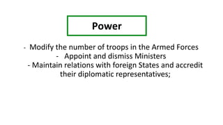 - Modify the number of troops in the Armed Forces
- Appoint and dismiss Ministers
- Maintain relations with foreign States and accredit
their diplomatic representatives;
Power
 