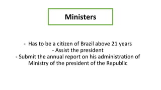 - Has to be a citizen of Brazil above 21 years
- Assist the president
- Submit the annual report on his administration of
Ministry of the president of the Republic
Ministers
 