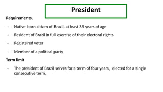 President
Requirements.
- Native-born citizen of Brazil, at least 35 years of age
- Resident of Brazil in full exercise of their electoral rights
- Registered voter
- Member of a political party
Term limit
- The president of Brazil serves for a term of four years, elected for a single
consecutive term.
 