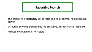 Executive branch
- The president is elected by ballot votes and he or she will hold executive
power.
- Executive power is exercised by the executive, headed by the President
- Advised by a Cabinet of Ministers
 