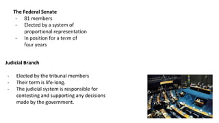 Chamber of Deputies
- 513 members
- Elected by a direct ballot
- Term of eight years
- Having districts assigned by
proportion to the population.
The Federal Senate
- 81 members
- Elected by a system of
proportional representation
- In position for a term of
four years
Judicial Branch
- Elected by the tribunal members
- Their term is life-long.
- The judicial system is responsible for
contesting and supporting any decisions
made by the government.
 