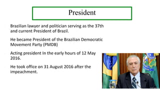 President
- Brazilian lawyer and politician serving as the 37th
and current President of Brazil.
- He became President of the Brazilian Democratic
Movement Party (PMDB)
- Acting president In the early hours of 12 May
2016.
- He took office on 31 August 2016 after the
impeachment.
 