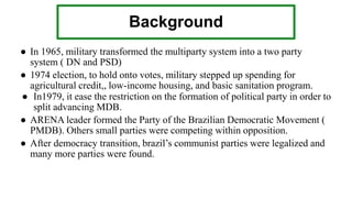 Background
● In 1965, military transformed the multiparty system into a two party
system ( DN and PSD)
● 1974 election, to hold onto votes, military stepped up spending for
agricultural credit,, low-income housing, and basic sanitation program.
● In1979, it ease the restriction on the formation of political party in order to
split advancing MDB.
● ARENA leader formed the Party of the Brazilian Democratic Movement (
PMDB). Others small parties were competing within opposition.
● After democracy transition, brazil’s communist parties were legalized and
many more parties were found.
 