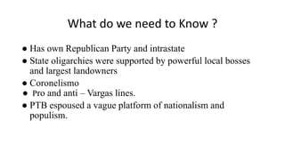 What do we need to Know ?
● Has own Republican Party and intrastate
● State oligarchies were supported by powerful local bosses
and largest landowners
● Coronelismo
● Pro and anti – Vargas lines.
● PTB espoused a vague platform of nationalism and
populism.
 