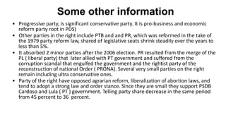 Some other information
• Progressive party, is significant conservative party. It is pro-business and economic
reform party root in PDS)
• Other parties in the right include PTB and and PR, which was reformed in the take of
the 1979 party reform law, shared of legislative seats shrink steadily over the years to
less than 5%.
• It absorbed 2 minor parties after the 2006 election. PR resulted from the merge of the
PL ( liberal party) that later allied with PT government and suffered from the
corruption scandal that engulfed the government and the rightist party of the
reconstruction of national Order ( PRONA). Several very small parties on the right
remain including ultra conservative ones.
• Party of the right have opposed agrarian reform, liberalization of abortion laws, and
tend to adopt a strong law and order stance. Since they are small they support PSDB
Cardoso and Lula ( PT ) government. Telling party share decrease in the same period
from 45 percent to 36 percent.
 