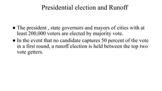 Presidential election and Runoff
● The president , state governors and mayors of cities with at
least 200,000 voters are elected by majority vote.
● In the event that no candidate captures 50 percent of the vote
in a first round, a runoff election is held between the top two
vote getters.
 