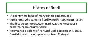History of Brazil
• A country made up of many ethnic backgrounds
• Immigrants who came to Brazil were Portuguese or Italian
• The first person to discover Brazil was the Portuguese
explorer, Pedro Alvaras Cabral
• It remained a colony of Portugal until September 7, 1822.
Brazil declared its independence from Portugal.
 