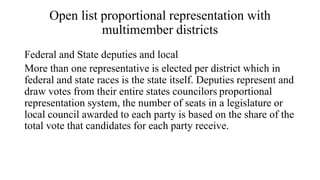 Open list proportional representation with
multimember districts
Federal and State deputies and local
More than one representative is elected per district which in
federal and state races is the state itself. Deputies represent and
draw votes from their entire states councilors proportional
representation system, the number of seats in a legislature or
local council awarded to each party is based on the share of the
total vote that candidates for each party receive.
 