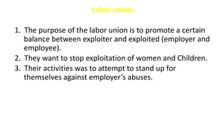 Labor union.
1. The purpose of the labor union is to promote a certain
balance between exploiter and exploited (employer and
employee).
2. They want to stop exploitation of women and Children.
3. Their activities was to attempt to stand up for
themselves against employer’s abuses.
 