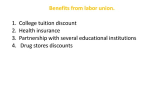 Benefits from labor union.
1. College tuition discount
2. Health insurance
3. Partnership with several educational institutions
4. Drug stores discounts
 